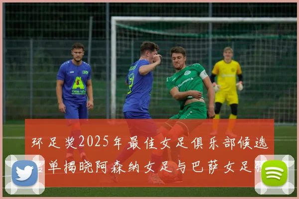 环足奖2025年最佳女足俱乐部候选名单揭晓阿森纳女足与巴萨女足强势领衔