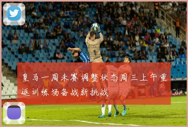 皇马一周未赛调整状态周三上午重返训练场备战新挑战