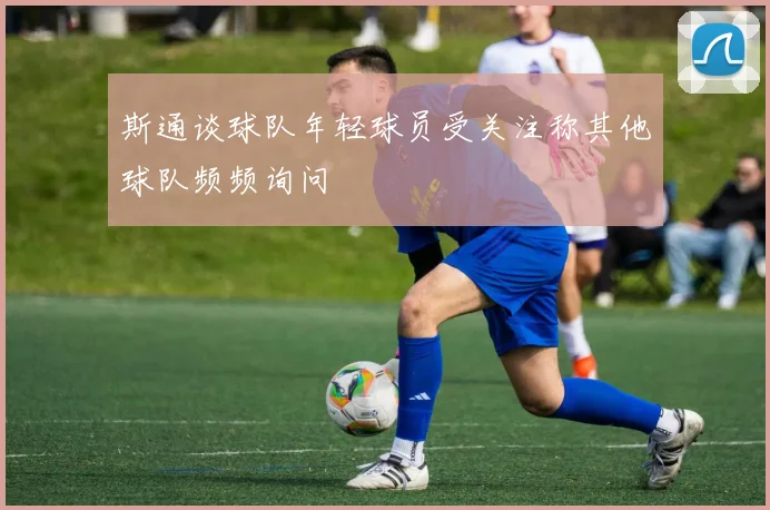 斯通谈球队年轻球员受关注称其他球队频频询问