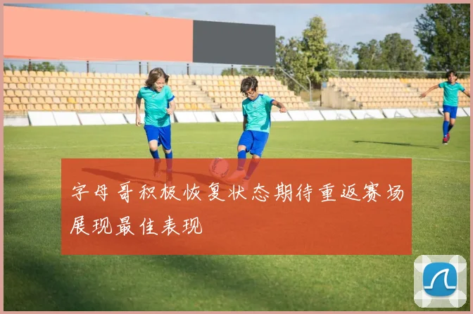 字母哥积极恢复状态期待重返赛场展现最佳表现