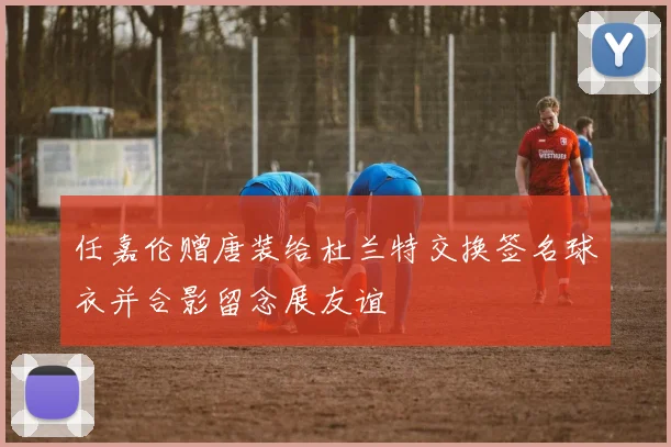 任嘉伦赠唐装给杜兰特交换签名球衣并合影留念展友谊
