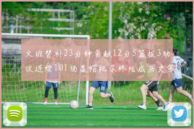 文班替补23分钟贡献12分5篮板3助攻连续101场盖帽纪录终结成历史第3