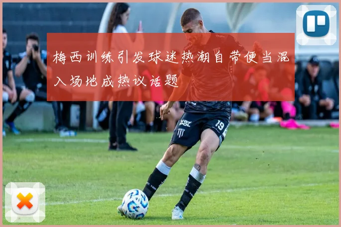 梅西训练引发球迷热潮自带便当混入场地成热议话题