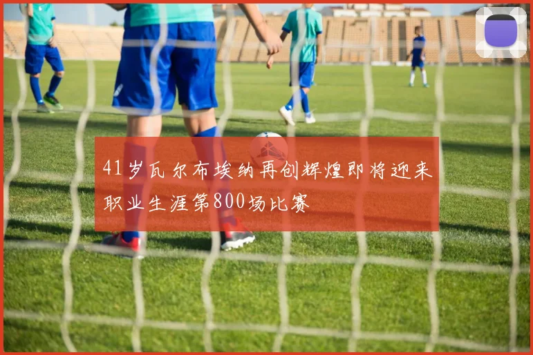 41岁瓦尔布埃纳再创辉煌即将迎来职业生涯第800场比赛