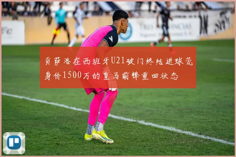 贡萨洛在西班牙U21破门终结进球荒身价1500万的皇马前锋重回状态
