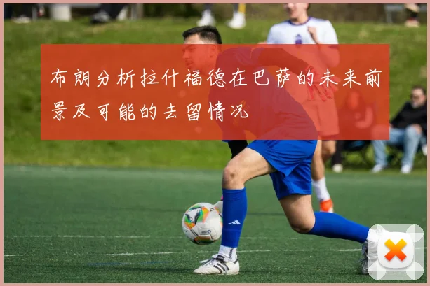 布朗分析拉什福德在巴萨的未来前景及可能的去留情况