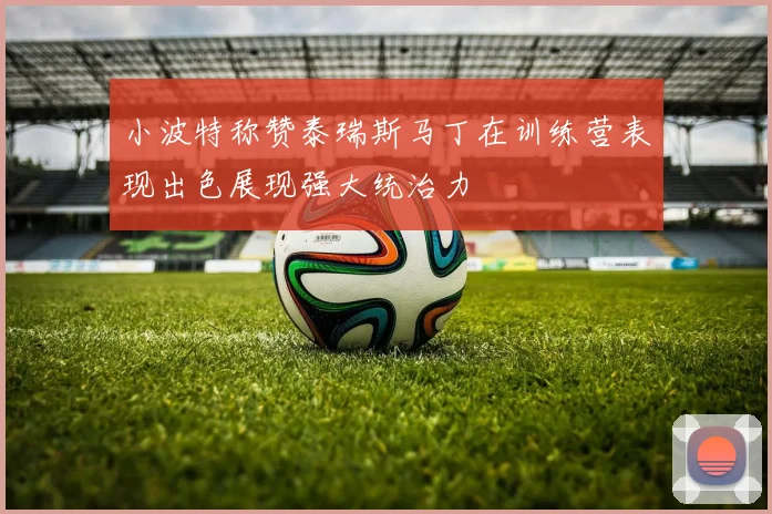 小波特称赞泰瑞斯马丁在训练营表现出色展现强大统治力