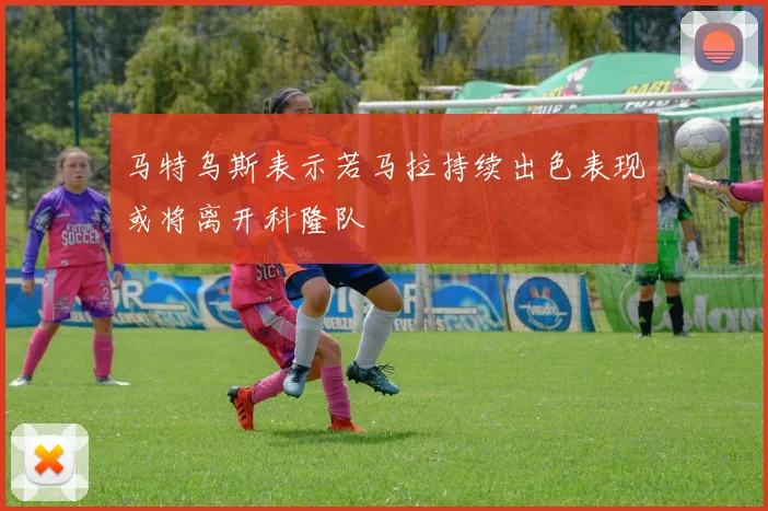 马特乌斯表示若马拉持续出色表现或将离开科隆队