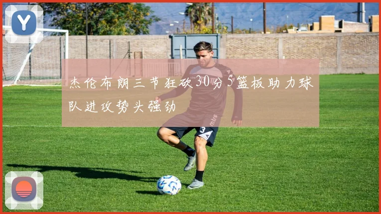 杰伦布朗三节狂砍30分5篮板助力球队进攻势头强劲