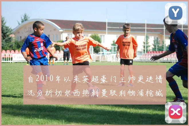自2010年以来英超豪门主帅更迭情况分析切尔西热刺曼联利物浦枪城的变化趋势