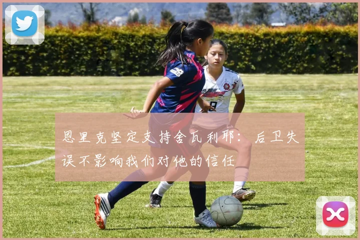 恩里克坚定支持舍瓦利耶：后卫失误不影响我们对他的信任