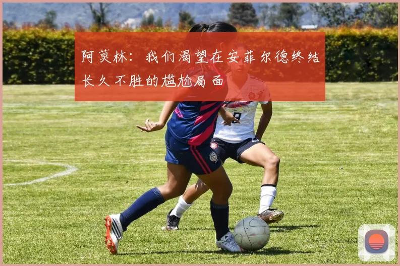 阿莫林：我们渴望在安菲尔德终结长久不胜的尴尬局面