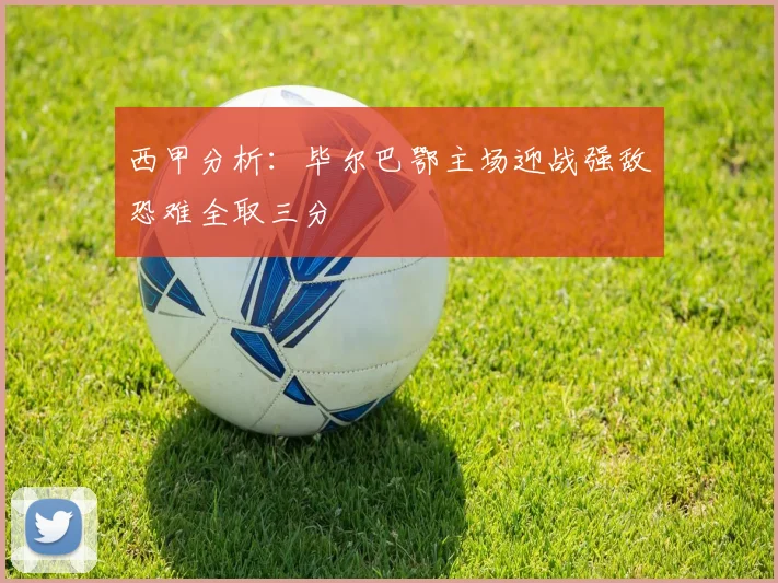 西甲分析：毕尔巴鄂主场迎战强敌恐难全取三分
