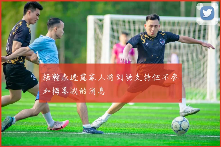 杨瀚森透露家人将到场支持但不参加揭幕战的消息