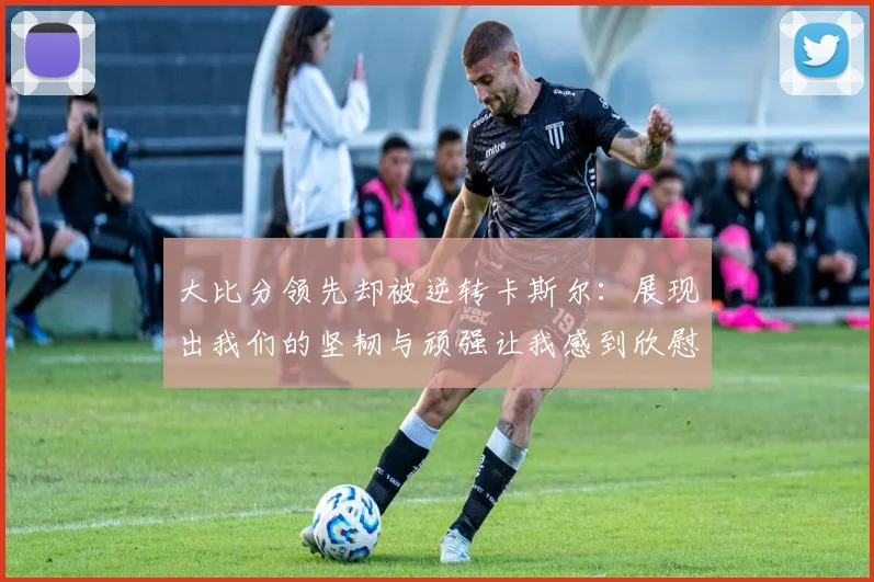 大比分领先却被逆转卡斯尔：展现出我们的坚韧与顽强让我感到欣慰