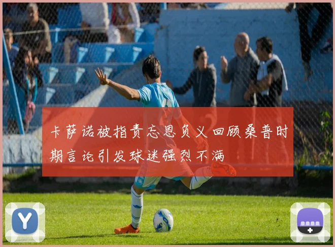 卡萨诺被指责忘恩负义回顾桑普时期言论引发球迷强烈不满