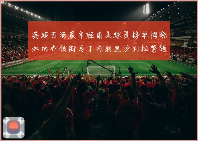 英超百场最年轻南美球员榜单揭晓加纳乔领衔马丁内利里沙利松紧随其后