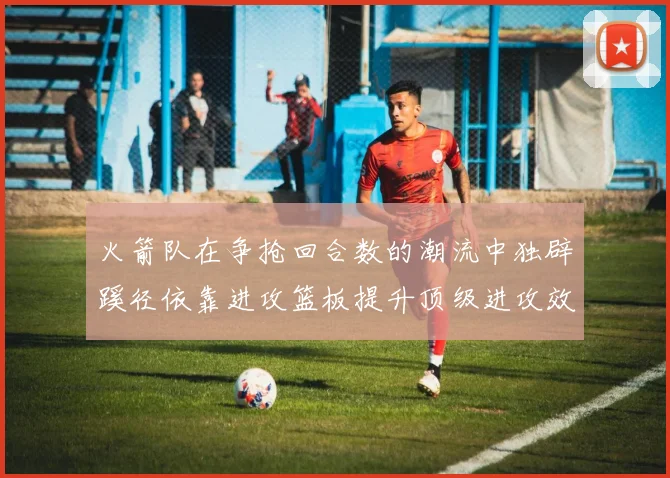 火箭队在争抢回合数的潮流中独辟蹊径依靠进攻篮板提升顶级进攻效率