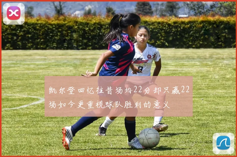 凯尔登回忆往昔场均22分却只赢22场如今更重视球队胜利的意义