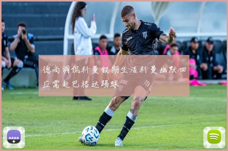 德尚调侃科曼假期生活科曼幽默回应需赴巴格达踢球