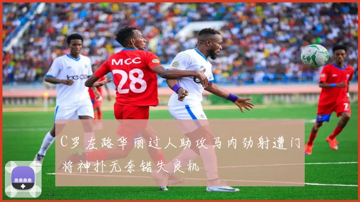 C罗左路华丽过人助攻马内劲射遭门将神扑无奈错失良机