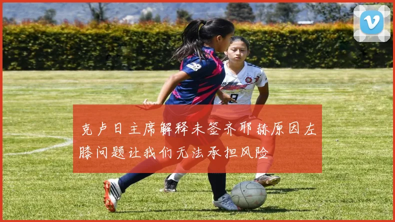 克卢日主席解释未签齐耶赫原因左膝问题让我们无法承担风险