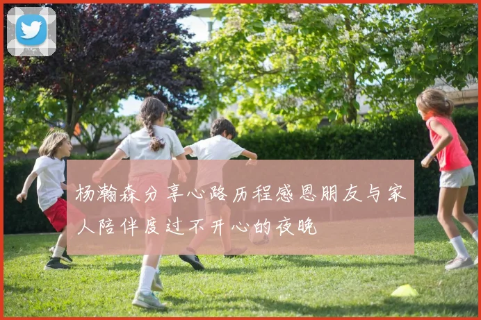 杨瀚森分享心路历程感恩朋友与家人陪伴度过不开心的夜晚