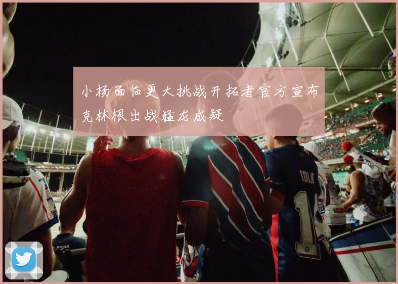 小杨面临更大挑战开拓者官方宣布克林根出战猛龙成疑