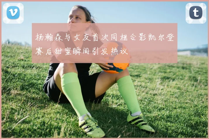 杨瀚森与女友首次同框合影凯尔登赛后甜蜜瞬间引发热议