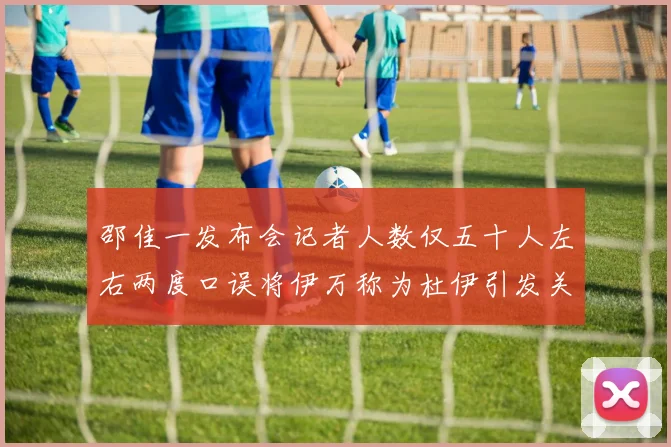 邵佳一发布会记者人数仅五十人左右两度口误将伊万称为杜伊引发关注