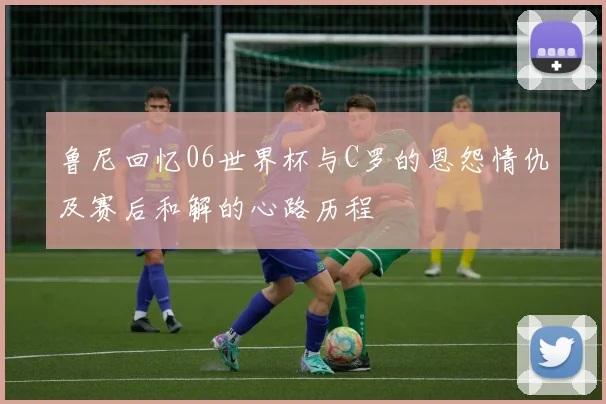 鲁尼回忆06世界杯与C罗的恩怨情仇及赛后和解的心路历程