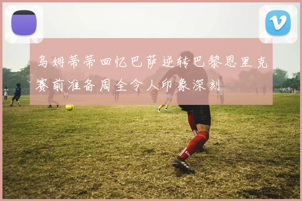 乌姆蒂蒂回忆巴萨逆转巴黎恩里克赛前准备周全令人印象深刻