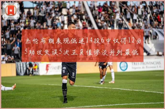 杰伦布朗表现低迷14投6中仅得12分5助攻失误5次正负值惨淡并列最低