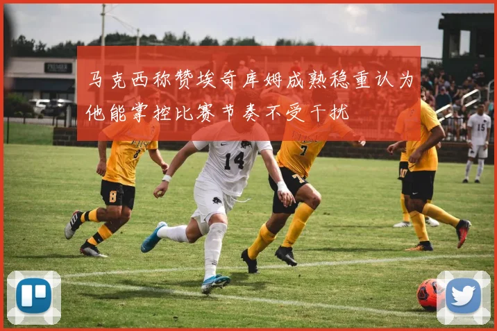 马克西称赞埃奇库姆成熟稳重认为他能掌控比赛节奏不受干扰