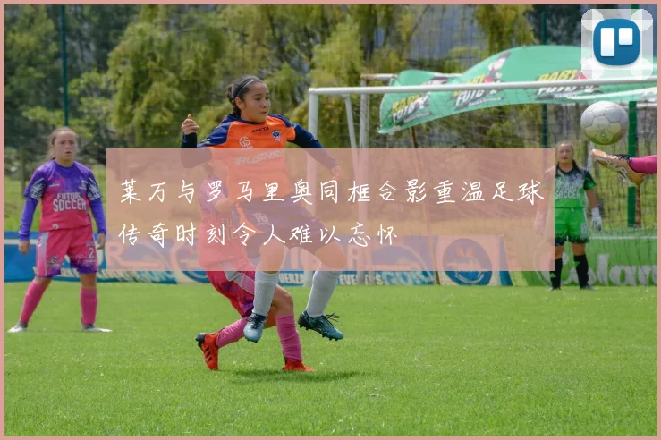 莱万与罗马里奥同框合影重温足球传奇时刻令人难以忘怀