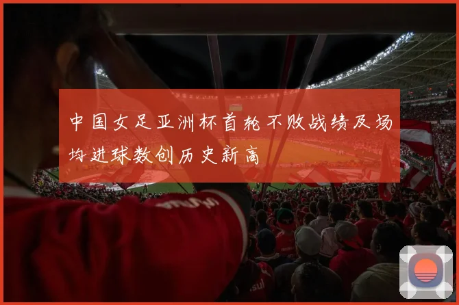 中国女足亚洲杯首轮不败战绩及场均进球数创历史新高