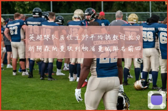 英超球队历任主帅平均执教时长分析阿森纳曼联利物浦曼城排名前四