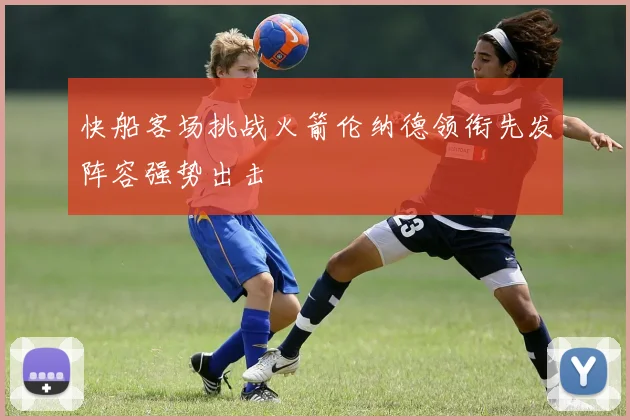 快船客场挑战火箭伦纳德领衔先发阵容强势出击