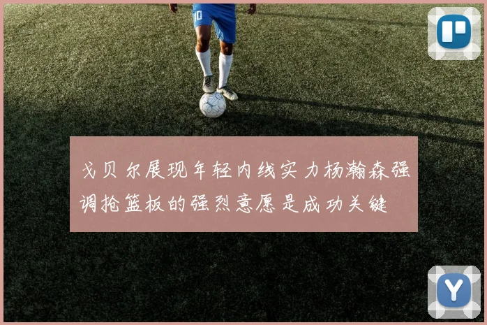 戈贝尔展现年轻内线实力杨瀚森强调抢篮板的强烈意愿是成功关键