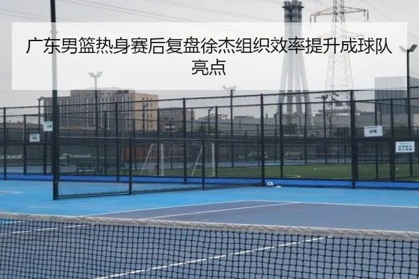 广东男篮热身赛后复盘徐杰组织效率提升成球队亮点 | kaiyuansports